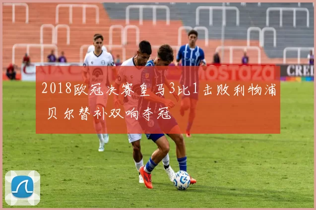 2018欧冠决赛皇马3比1击败利物浦 贝尔替补双响夺冠