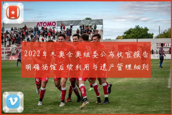 2022年冬奥会奥组委公布收官报告明确场馆后续利用与遗产管理细则