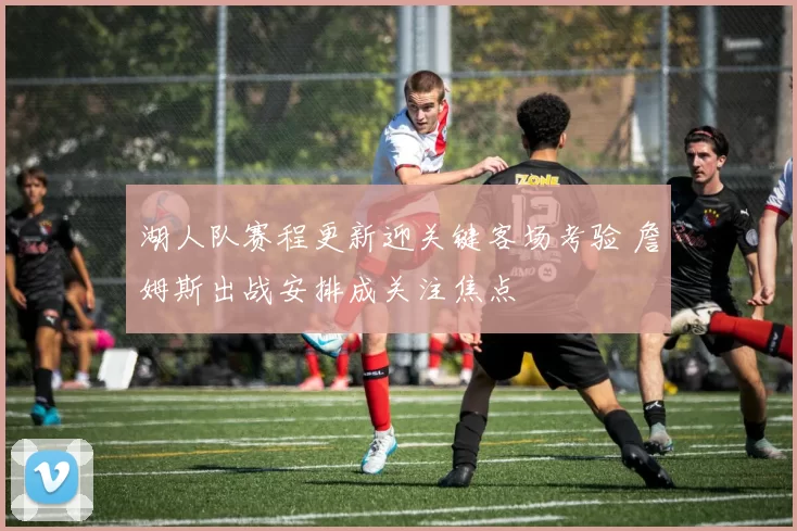 湖人队赛程更新迎关键客场考验 詹姆斯出战安排成关注焦点