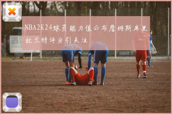 NBA2K24球员能力值公布詹姆斯库里杜兰特评分引关注