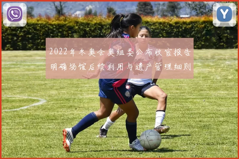 2022年冬奥会奥组委公布收官报告明确场馆后续利用与遗产管理细则