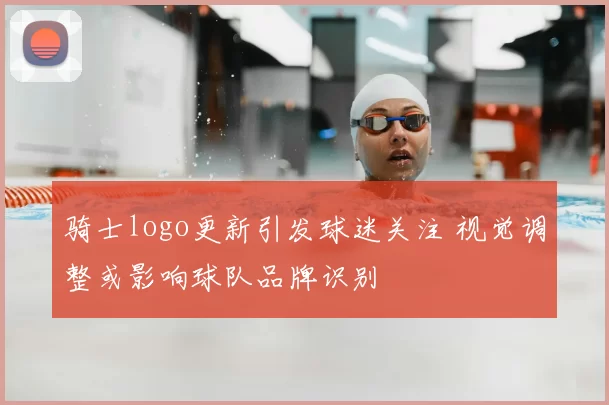 骑士logo更新引发球迷关注 视觉调整或影响球队品牌识别