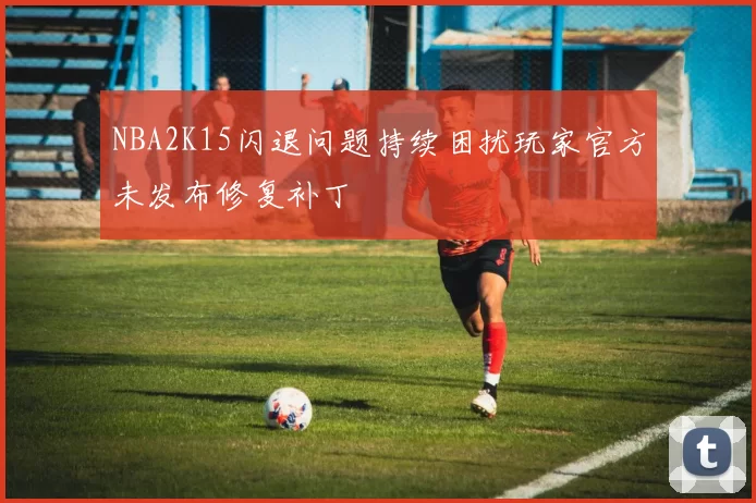 NBA2K15闪退问题持续困扰玩家官方未发布修复补丁