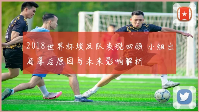 2018世界杯埃及队表现回顾 小组出局幕后原因与未来影响解析