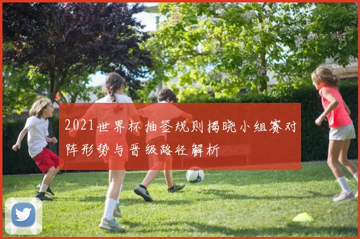 2021世界杯抽签规则揭晓小组赛对阵形势与晋级路径解析