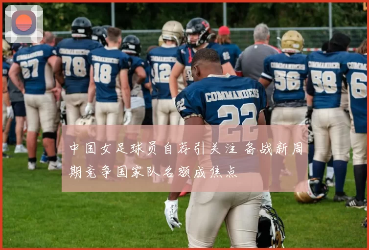 中国女足球员自荐引关注 备战新周期竞争国家队名额成焦点
