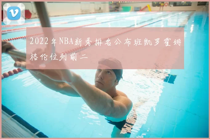 2022年NBA新秀排名公布班凯罗霍姆格伦位列前二