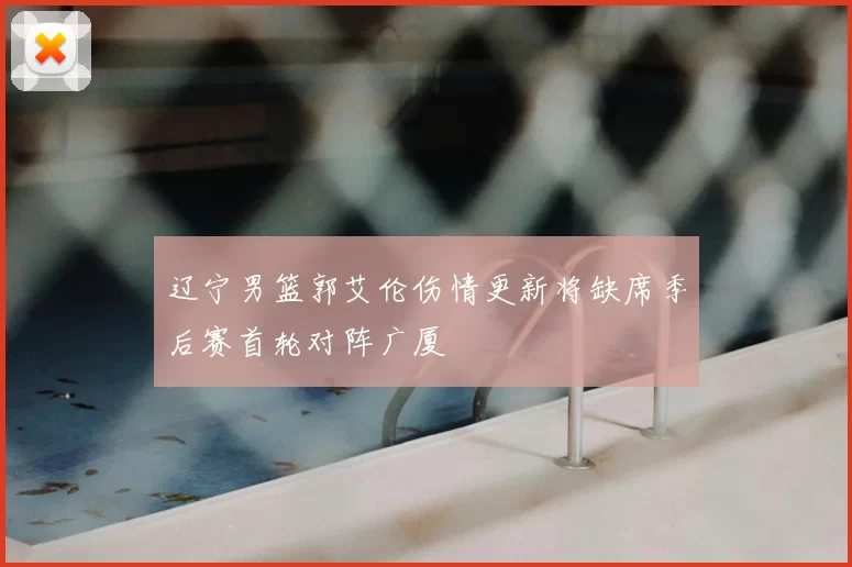 辽宁男篮郭艾伦伤情更新将缺席季后赛首轮对阵广厦