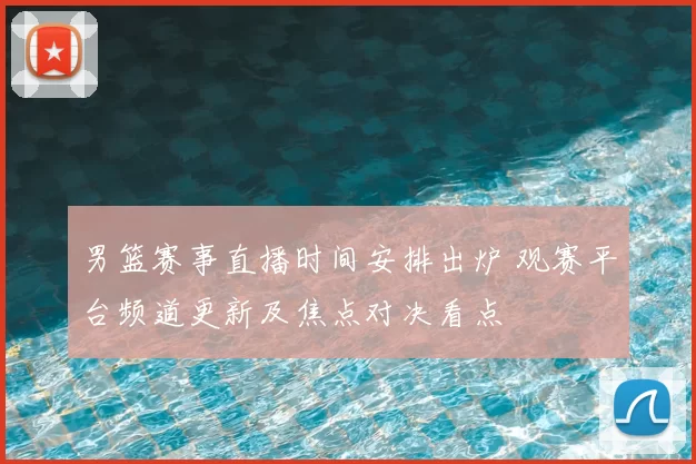 男篮赛事直播时间安排出炉 观赛平台频道更新及焦点对决看点