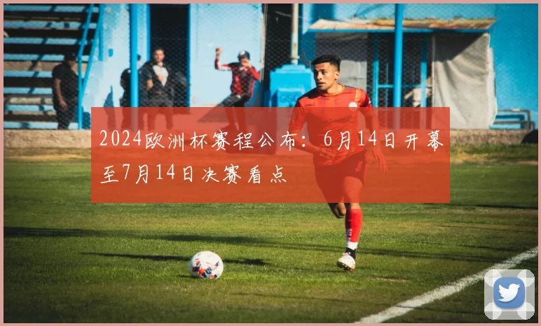 2024欧洲杯赛程公布：6月14日开幕至7月14日决赛看点