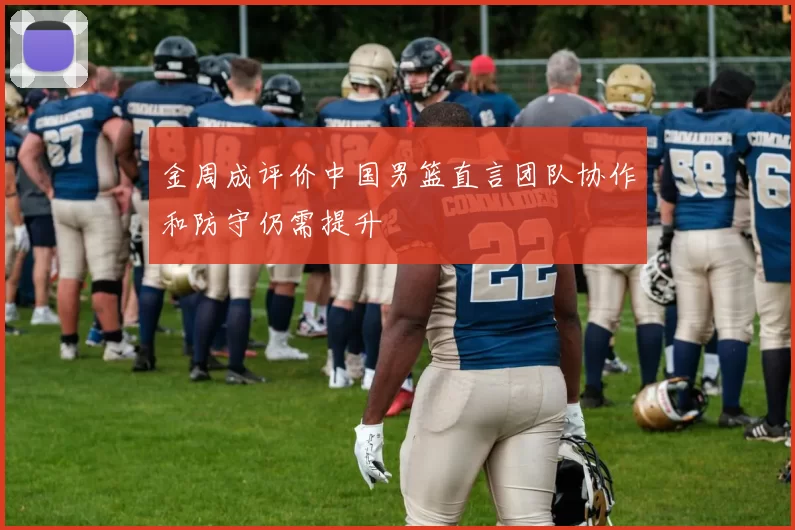 金周成评价中国男篮直言团队协作和防守仍需提升