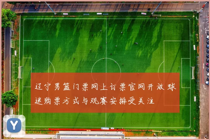 辽宁男篮门票网上订票官网开放 球迷购票方式与观赛安排受关注