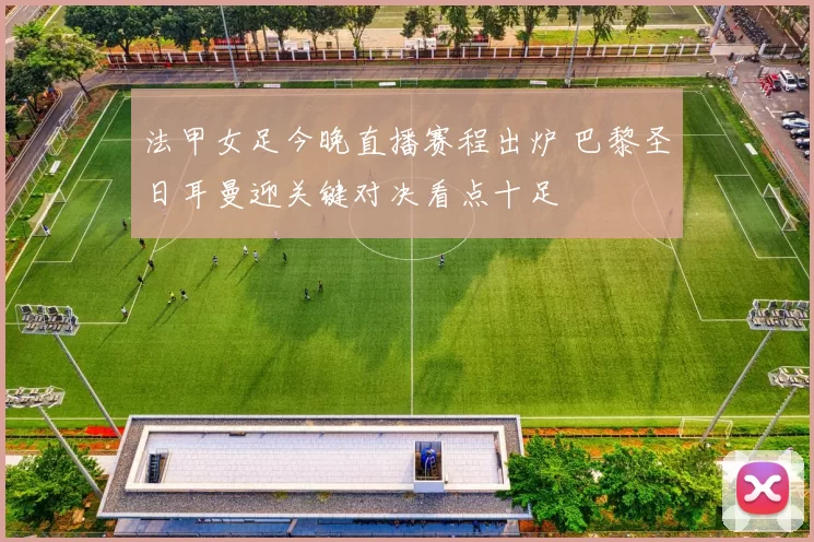 法甲女足今晚直播赛程出炉 巴黎圣日耳曼迎关键对决看点十足