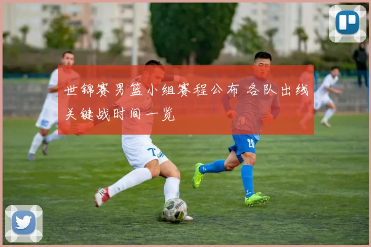 世锦赛男篮小组赛程公布 各队出线关键战时间一览