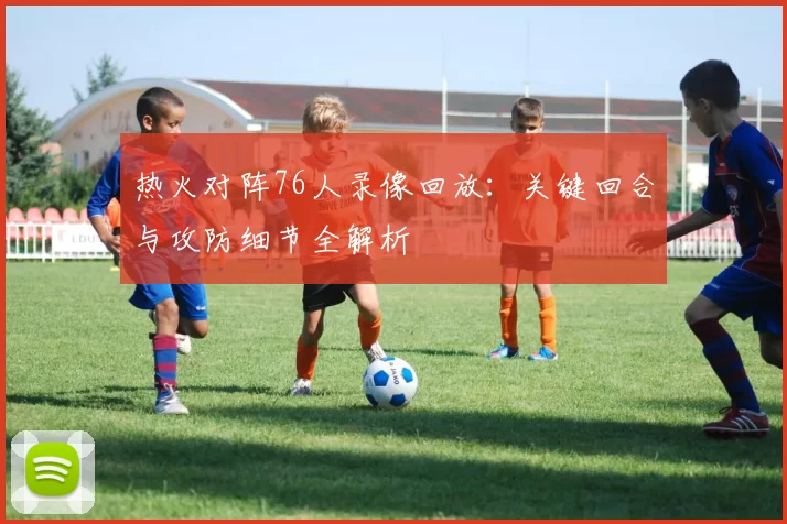 热火对阵76人录像回放：关键回合与攻防细节全解析