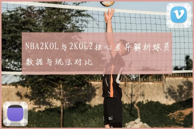 NBA2KOL与2KOL2核心差异解析球员数据与玩法对比