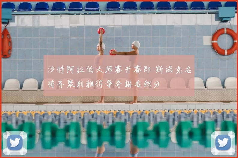 沙特阿拉伯大师赛开赛即 斯诺克名将齐聚利雅得争夺排名积分