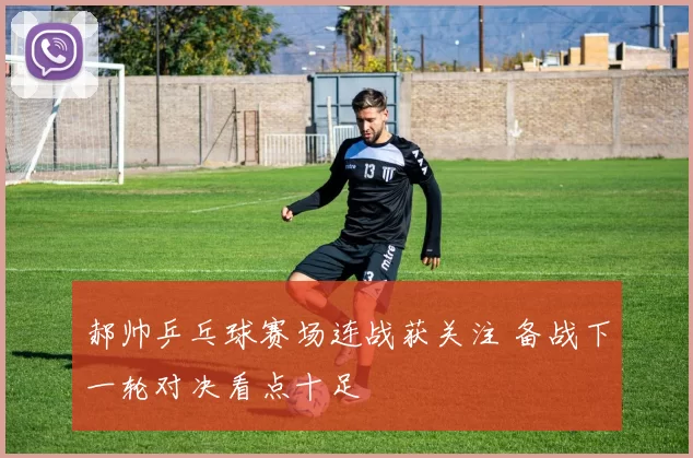 郝帅乒乓球赛场连战获关注 备战下一轮对决看点十足