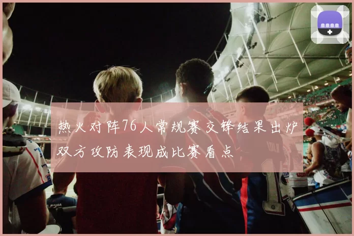 热火对阵76人常规赛交锋结果出炉双方攻防表现成比赛看点