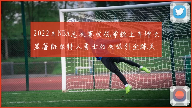 2022年NBA总决赛收视率较上年增长显著凯尔特人勇士对决吸引全球关注