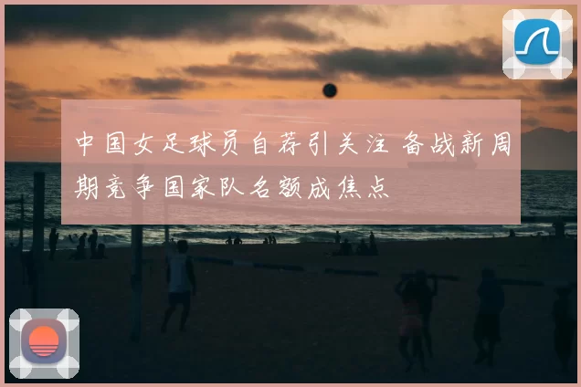 中国女足球员自荐引关注 备战新周期竞争国家队名额成焦点