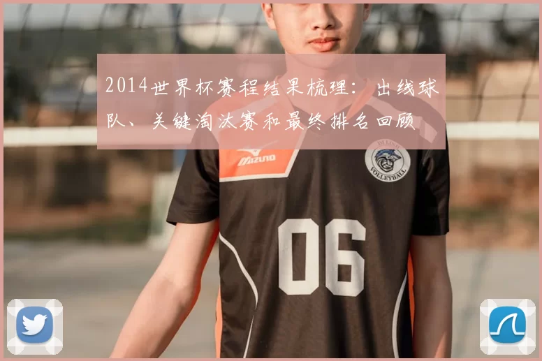 2014世界杯赛程结果梳理：出线球队、关键淘汰赛和最终排名回顾