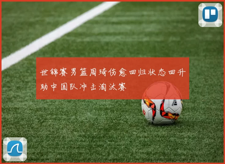 世锦赛男篮周琦伤愈回归状态回升助中国队冲击淘汰赛