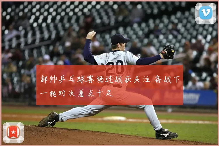 郝帅乒乓球赛场连战获关注 备战下一轮对决看点十足