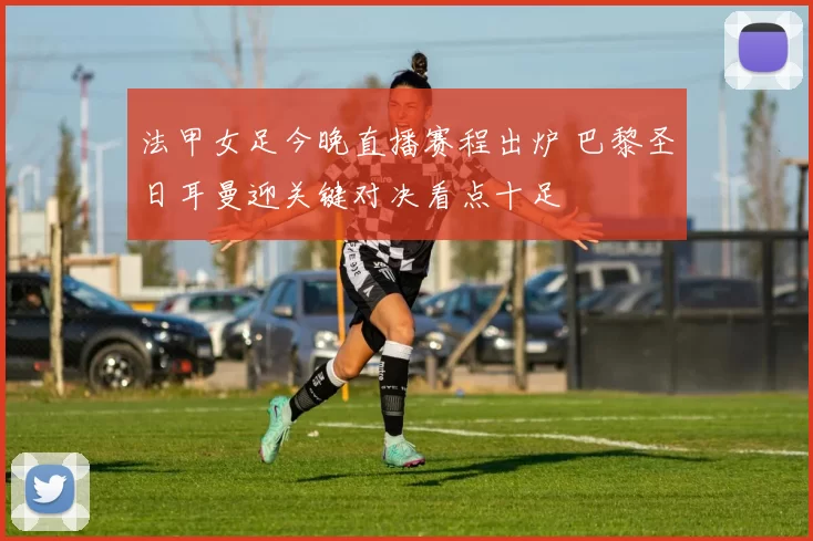 法甲女足今晚直播赛程出炉 巴黎圣日耳曼迎关键对决看点十足