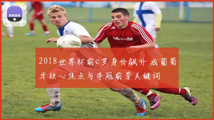 2018世界杯前c罗身价飙升 成葡萄牙核心焦点与夺冠前景关键词