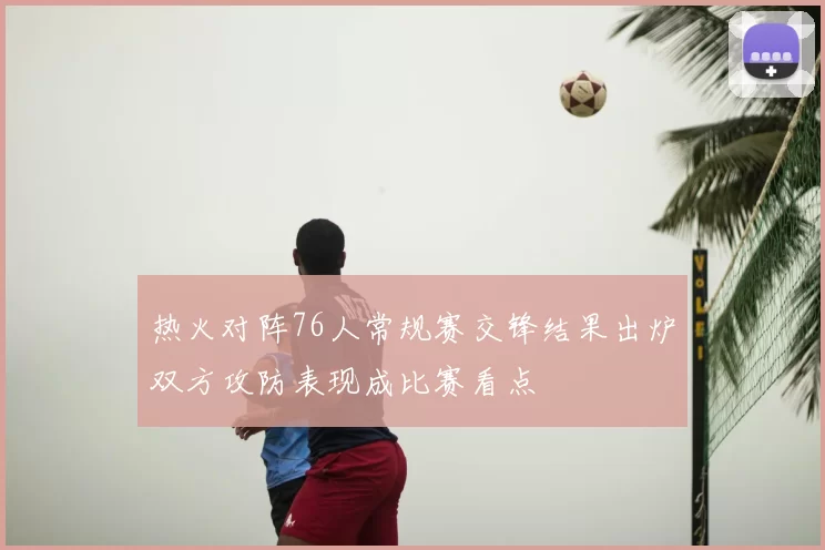 热火对阵76人常规赛交锋结果出炉双方攻防表现成比赛看点