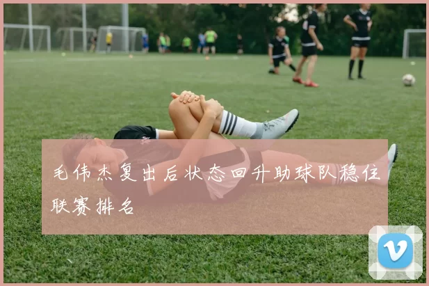 毛伟杰复出后状态回升助球队稳住联赛排名