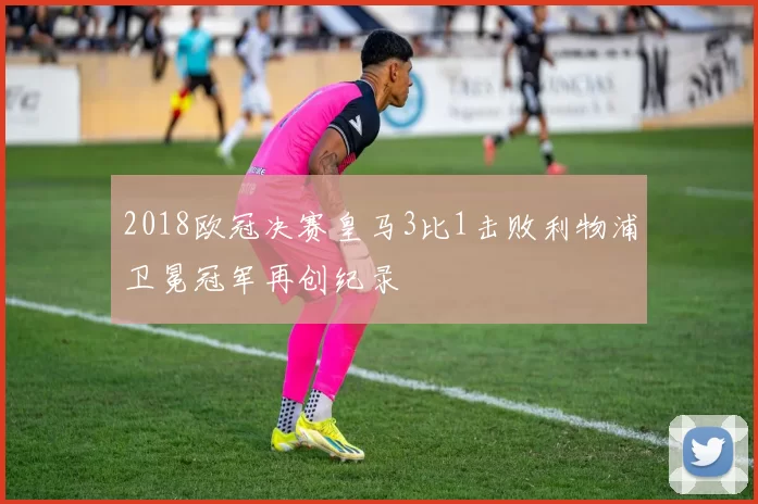2018欧冠决赛皇马3比1击败利物浦卫冕冠军再创纪录