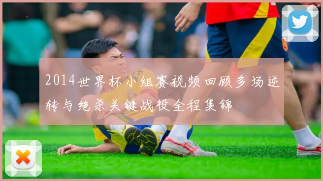 2014世界杯小组赛视频回顾多场逆转与绝杀关键战役全程集锦