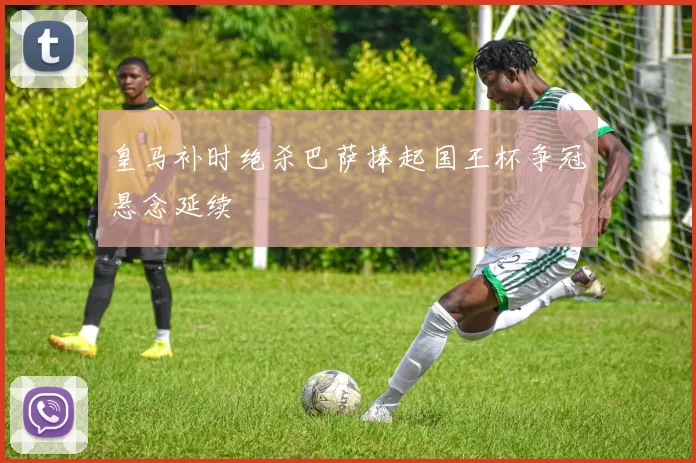 皇马补时绝杀巴萨捧起国王杯争冠悬念延续