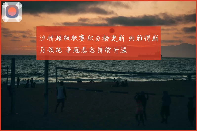 沙特超级联赛积分榜更新 利雅得新月领跑 争冠悬念持续升温