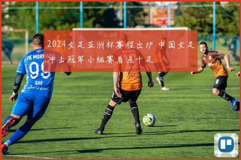 2024女足亚洲杯赛程出炉 中国女足冲击冠军小组赛看点十足