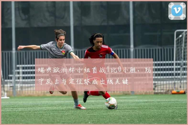 瑞典欧洲杯小组首战1比0小胜，防守反击与定位球成出线关键