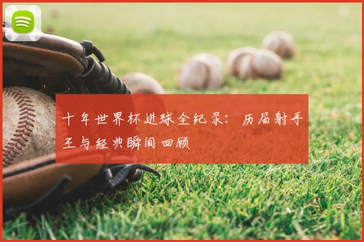 十年世界杯进球全纪录：历届射手王与经典瞬间回顾