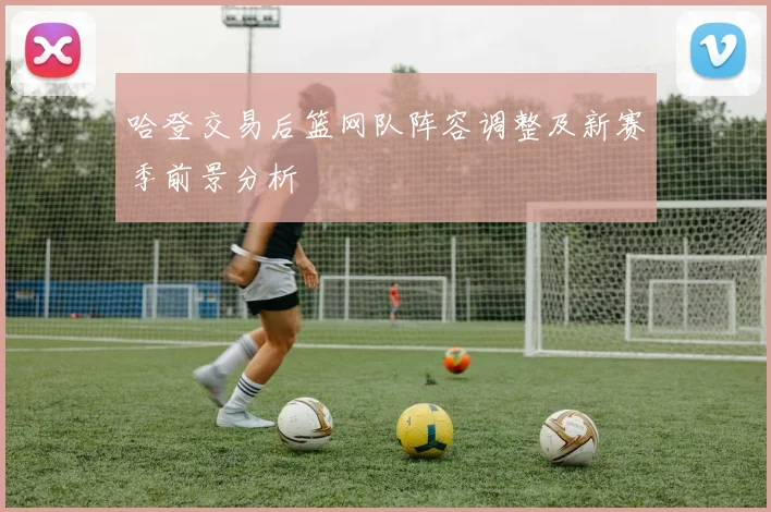 哈登交易后篮网队阵容调整及新赛季前景分析