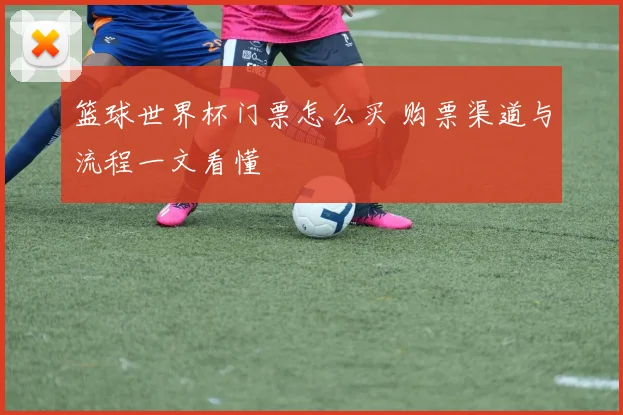 篮球世界杯门票怎么买 购票渠道与流程一文看懂
