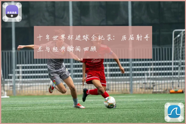 十年世界杯进球全纪录:历届射手王与经典瞬间回顾