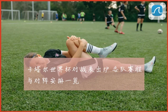 卡塔尔世界杯对战表出炉 各队赛程与对阵安排一览