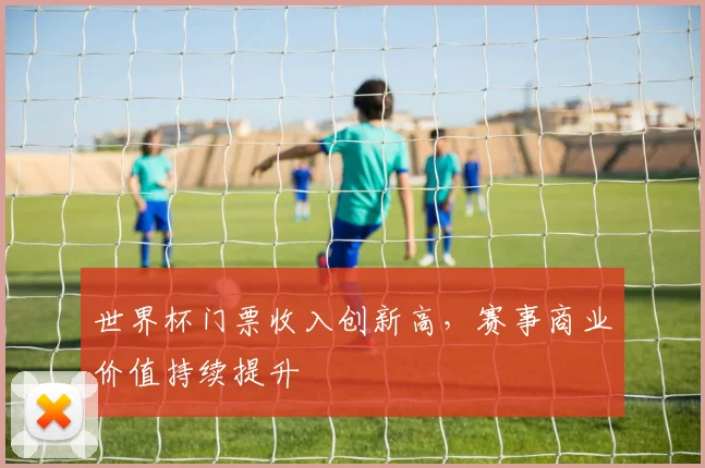 世界杯门票收入创新高,赛事商业价值持续提升