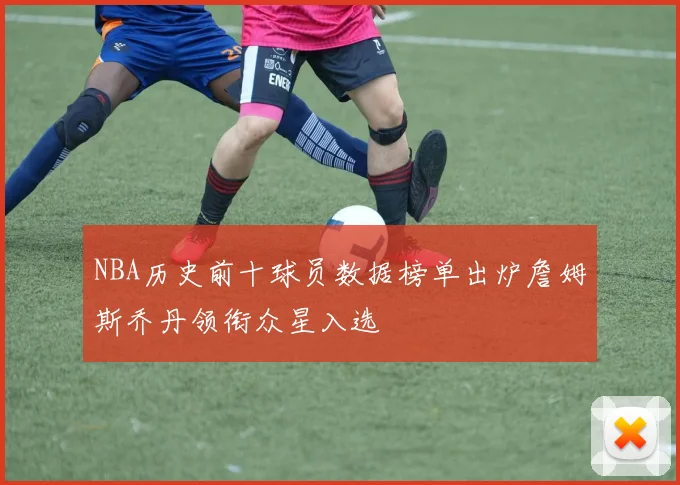 NBA历史前十球员数据榜单出炉詹姆斯乔丹领衔众星入选