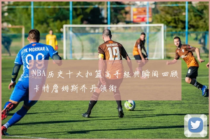 NBA历史十大扣篮高手经典瞬间回顾卡特詹姆斯乔丹领衔